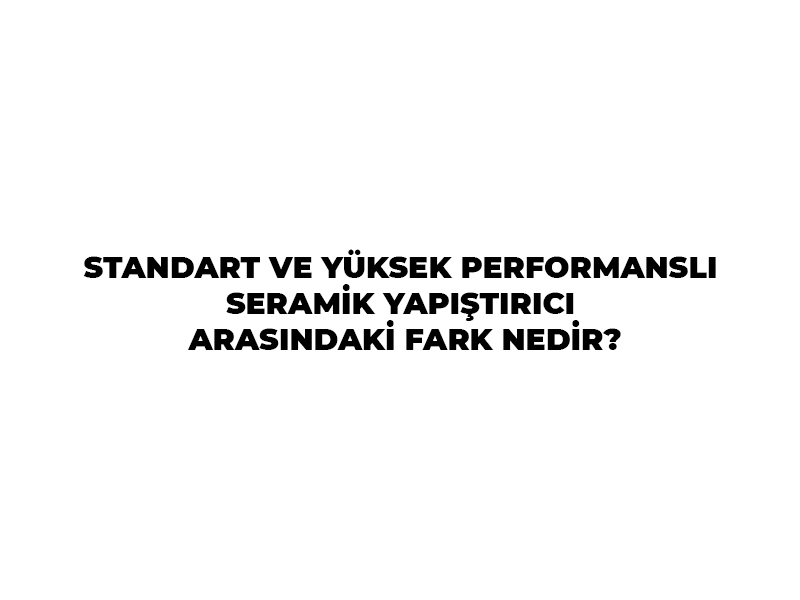 STANDART VE YÜKSEK PERFORMANSLI SERAMİK YAPIŞTIRICI ARASINDAKİ FARK NEDİR?